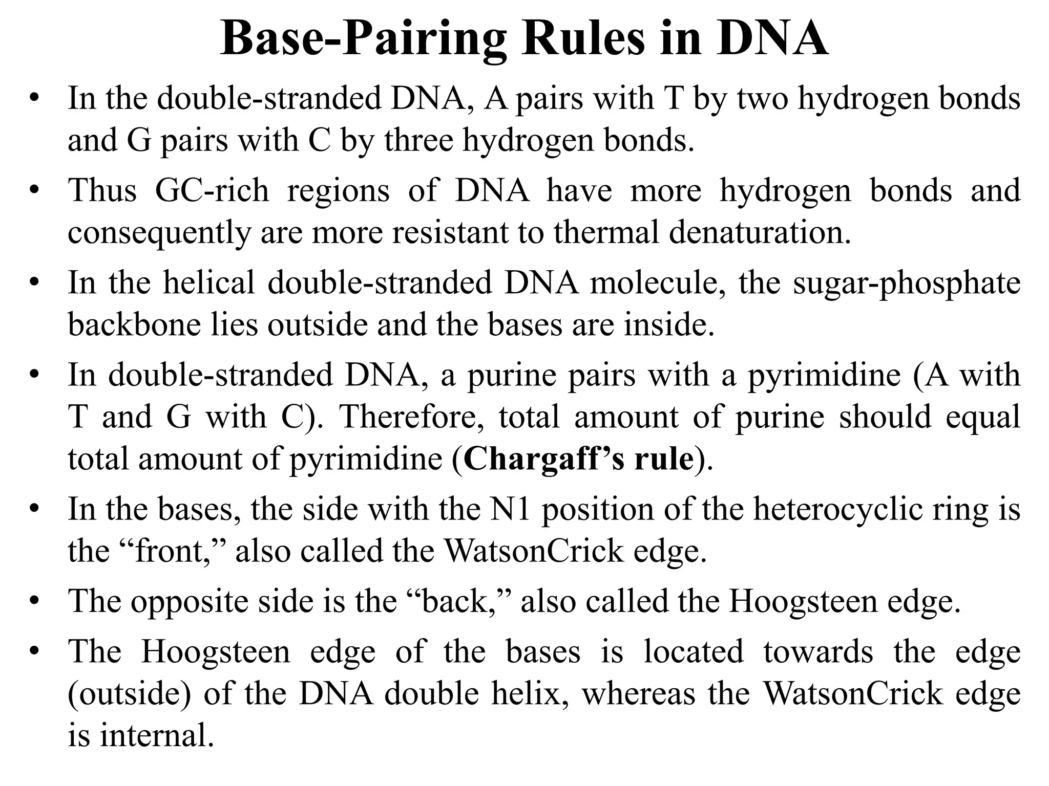 Base-Pairing Rules in DNA
• In the double-stranded DNA, A pairs with T by two hydrogen bonds
and G pairs with C by three hydrogen bonds.
• Thus GC-rich regions of DNA have more hydrogen bonds and
consequently are more resistant to thermal denaturation.
• In the helical double-stranded DNA molecule, the sugar-phosphate
backbone lies outside and the bases are inside.
• In double-stranded DNA, a purine pairs with a pyrimidine (A with
T and G with C). Therefore, total amount of purine should equal
total amount of pyrimidine (Chargaff’s rule).
• In the bases, the side with the N1 position of the heterocyclic ring is
the “front,” also called the WatsonCrick edge.
• The opposite side is the “back,” also called the Hoogsteen edge.
• The Hoogsteen edge of the bases is located towards the edge
(outside) of the DNA double helix, whereas the WatsonCrick edge
is internal.
 
