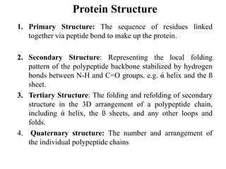 Protein Structure
1. Primary Structure: The sequence of residues linked
together via peptide bond to make up the protein.
2. Secondary Structure: Representing the local folding
pattern of the polypeptide backbone stabilized by hydrogen
bonds between N-H and C=O groups. e.g. ά helix and the ß
sheet.
3. Tertiary Structure: The folding and refolding of secondary
structure in the 3D arrangement of a polypeptide chain,
including ά helix, the ß sheets, and any other loops and
folds.
4. Quaternary structure: The number and arrangement of
the individual polypeptide chains
 