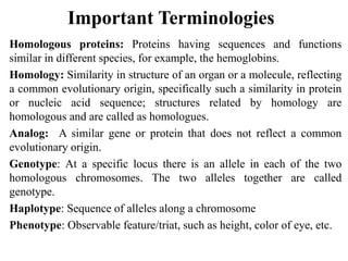 Important Terminologies
Homologous proteins: Proteins having sequences and functions
similar in different species, for example, the hemoglobins.
Homology: Similarity in structure of an organ or a molecule, reflecting
a common evolutionary origin, specifically such a similarity in protein
or nucleic acid sequence; structures related by homology are
homologous and are called as homologues.
Analog: A similar gene or protein that does not reflect a common
evolutionary origin.
Genotype: At a specific locus there is an allele in each of the two
homologous chromosomes. The two alleles together are called
genotype.
Haplotype: Sequence of alleles along a chromosome
Phenotype: Observable feature/triat, such as height, color of eye, etc.
 