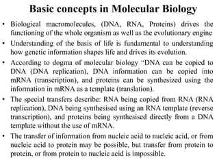 Basic concepts in Molecular Biology
• Biological macromolecules, (DNA, RNA, Proteins) drives the
functioning of the whole organism as well as the evolutionary engine
• Understanding of the basis of life is fundamental to understanding
how genetic information shapes life and drives its evolution.
• According to dogma of molecular biology “DNA can be copied to
DNA (DNA replication), DNA information can be copied into
mRNA (transcription), and proteins can be synthesized using the
information in mRNA as a template (translation).
• The special transfers describe: RNA being copied from RNA (RNA
replication), DNA being synthesised using an RNA template (reverse
transcription), and proteins being synthesised directly from a DNA
template without the use of mRNA.
• The transfer of information from nucleic acid to nucleic acid, or from
nucleic acid to protein may be possible, but transfer from protein to
protein, or from protein to nucleic acid is impossible.
 