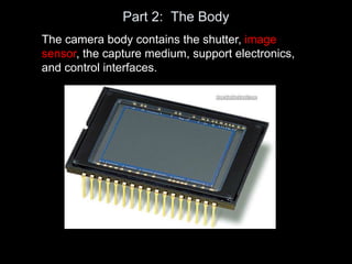 Part 2: The Body
The camera body contains the shutter, image
sensor, the capture medium, support electronics,
and control interfaces.
 