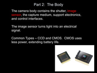 Part 2: The Body
The camera body contains the shutter, image
sensor, the capture medium, support electronics,
and control interfaces.
The image sensor turns light into an electrical
signal.
Common Types – CCD and CMOS. CMOS uses
less power, extending battery life.
 