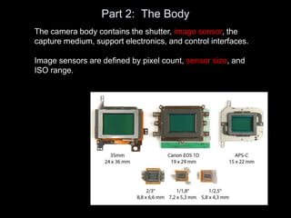 Part 2: The Body
The camera body contains the shutter, image sensor, the
capture medium, support electronics, and control interfaces.
Image sensors are defined by pixel count, sensor size, and
ISO range.
 