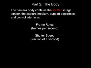 Part 2: The Body
The camera body contains the shutter, image
sensor, the capture medium, support electronics,
and control interfaces.
Frame Rates
(frames per second)
Shutter Speed
(fraction of a second)
 