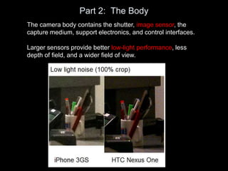 Part 2: The Body
The camera body contains the shutter, image sensor, the
capture medium, support electronics, and control interfaces.
Larger sensors provide better low-light performance, less
depth of field, and a wider field of view.
 