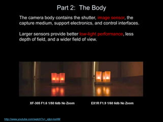 Part 2: The Body
The camera body contains the shutter, image sensor, the
capture medium, support electronics, and control interfaces.
Larger sensors provide better low-light performance, less
depth of field, and a wider field of view.
http://www.youtube.com/watch?v=_xjlpn-kxAM
 