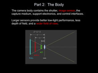 Part 2: The Body
The camera body contains the shutter, image sensor, the
capture medium, support electronics, and control interfaces.
Larger sensors provide better low-light performance, less
depth of field, and a wider field of view.
 