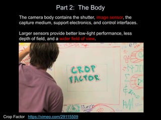 Part 2: The Body
The camera body contains the shutter, image sensor, the
capture medium, support electronics, and control interfaces.
Larger sensors provide better low-light performance, less
depth of field, and a wider field of view.
Crop Factor https://vimeo.com/29115509
 
