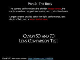 Part 2: The Body
The camera body contains the shutter, image sensor, the
capture medium, support electronics, and control interfaces.
Larger sensors provide better low-light performance, less
depth of field, and a wider field of view.
5Dmk2/7D lens comparison https://vimeo.com/14832168
 