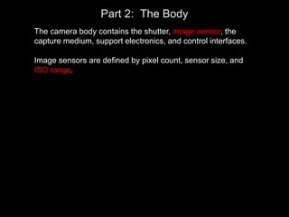Part 2: The Body
The camera body contains the shutter, image sensor, the
capture medium, support electronics, and control interfaces.
Image sensors are defined by pixel count, sensor size, and
ISO range.
 