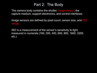 Part 2: The Body
The camera body contains the shutter, image sensor, the
capture medium, support electronics, and control interfaces.
Image sensors are defined by pixel count, sensor size, and ISO
range.
ISO is a measurement of the sensor’s sensitivity to light,
measured in numerals (100, 200, 400, 600, 800, 1600, 3200,
etc.)
 