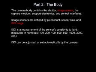 Part 2: The Body
The camera body contains the shutter, image sensor, the
capture medium, support electronics, and control interfaces.
Image sensors are defined by pixel count, sensor size, and
ISO range.
ISO is a measurement of the sensor’s sensitivity to light,
measured in numerals (100, 200, 400, 600, 800, 1600, 3200,
etc.)
ISO can be adjusted, or set automatically by the camera.
 