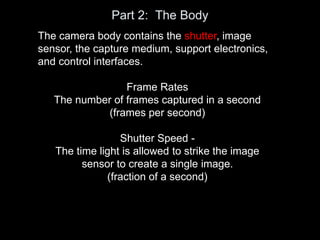 Part 2: The Body
The camera body contains the shutter, image
sensor, the capture medium, support electronics,
and control interfaces.
Frame Rates
The number of frames captured in a second
(frames per second)
Shutter Speed -
The time light is allowed to strike the image
sensor to create a single image.
(fraction of a second)
 
