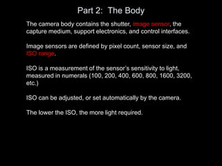Part 2: The Body
The camera body contains the shutter, image sensor, the
capture medium, support electronics, and control interfaces.
Image sensors are defined by pixel count, sensor size, and
ISO range.
ISO is a measurement of the sensor’s sensitivity to light,
measured in numerals (100, 200, 400, 600, 800, 1600, 3200,
etc.)
ISO can be adjusted, or set automatically by the camera.
The lower the ISO, the more light required.
 