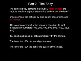 Part 2: The Body
The camera body contains the shutter, image sensor, the
capture medium, support electronics, and control interfaces.
Image sensors are defined by pixel count, sensor size, and
ISO range.
ISO is a measurement of the sensor’s sensitivity to light,
measured in numerals (100, 200, 400, 600, 800, 1600, 3200,
etc.)
ISO can be adjusted, or set automatically by the camera.
The lower the ISO, the more light required.
The lower the ISO, the better the quality of the image.
 