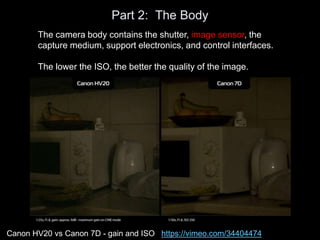 Part 2: The Body
The camera body contains the shutter, image sensor, the
capture medium, support electronics, and control interfaces.
The lower the ISO, the better the quality of the image.
Canon HV20 vs Canon 7D - gain and ISO https://vimeo.com/34404474
 