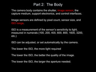 Part 2: The Body
The camera body contains the shutter, image sensor, the
capture medium, support electronics, and control interfaces.
Image sensors are defined by pixel count, sensor size, and
ISO range.
ISO is a measurement of the sensor’s sensitivity to light,
measured in numerals (100, 200, 400, 600, 800, 1600, 3200,
etc.)
ISO can be adjusted, or set automatically by the camera.
The lower the ISO, the more light required
The lower the ISO, the better the quality of the image.
The lower the ISO, the larger the aperture needed.
 