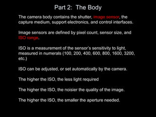 Part 2: The Body
The camera body contains the shutter, image sensor, the
capture medium, support electronics, and control interfaces.
Image sensors are defined by pixel count, sensor size, and
ISO range.
ISO is a measurement of the sensor’s sensitivity to light,
measured in numerals (100, 200, 400, 600, 800, 1600, 3200,
etc.)
ISO can be adjusted, or set automatically by the camera.
The higher the ISO, the less light required
The higher the ISO, the noisier the quality of the image.
The higher the ISO, the smaller the aperture needed.
 