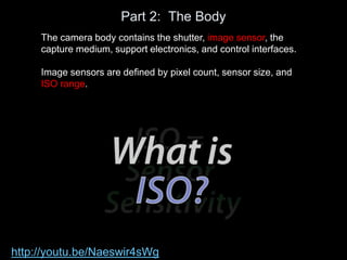 Part 2: The Body
The camera body contains the shutter, image sensor, the
capture medium, support electronics, and control interfaces.
Image sensors are defined by pixel count, sensor size, and
ISO range.
http://youtu.be/Naeswir4sWg
 