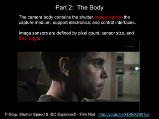 Part 2: The Body
The camera body contains the shutter, image sensor, the
capture medium, support electronics, and control interfaces.
Image sensors are defined by pixel count, sensor size, and
ISO range.
F-Stop, Shutter Speed & ISO Explained! - Film Riot http://youtu.be/kD8nXGt91yo
 