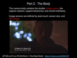 Part 2: The Body
The camera body contains the shutter, image sensor, the
capture medium, support electronics, and control interfaces.
Image sensors are defined by pixel count, sensor size, and
ISO range.
AF100-vs-F3-vs-FS100-Part-1--The-Real-World https://vimeo.com/23294197
 