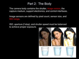 Part 2: The Body
The camera body contains the shutter, image sensor, the
capture medium, support electronics, and control interfaces.
Image sensors are defined by pixel count, sensor size, and
ISO range.
ISO, aperture (f stop), and shutter speed must be balanced
to achieve proper exposure.
 
