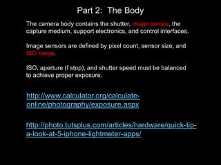 Part 2: The Body
The camera body contains the shutter, image sensor, the
capture medium, support electronics, and control interfaces.
Image sensors are defined by pixel count, sensor size, and
ISO range.
ISO, aperture (f stop), and shutter speed must be balanced
to achieve proper exposure.
http://photo.tutsplus.com/articles/hardware/quick-tip-
a-look-at-5-iphone-lightmeter-apps/
http://www.calculator.org/calculate-
online/photography/exposure.aspx
 