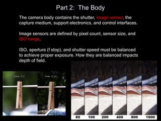 Part 2: The Body
The camera body contains the shutter, image sensor, the
capture medium, support electronics, and control interfaces.
Image sensors are defined by pixel count, sensor size, and
ISO range.
ISO, aperture (f stop), and shutter speed must be balanced
to achieve proper exposure. How they are balanced impacts
depth of field.
 