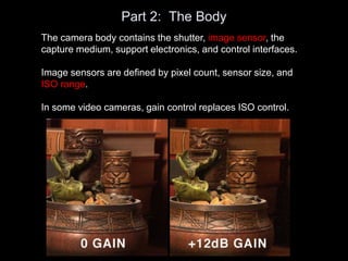 Part 2: The Body
The camera body contains the shutter, image sensor, the
capture medium, support electronics, and control interfaces.
Image sensors are defined by pixel count, sensor size, and
ISO range.
In some video cameras, gain control replaces ISO control.
 