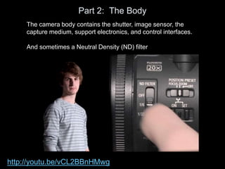 Part 2: The Body
The camera body contains the shutter, image sensor, the
capture medium, support electronics, and control interfaces.
And sometimes a Neutral Density (ND) filter
http://youtu.be/vCL2BBnHMwg
 