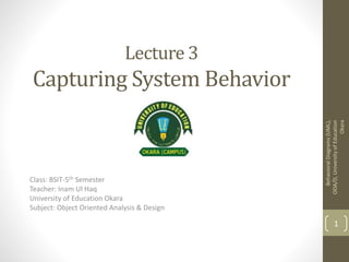 Lecture 3
Capturing System Behavior
Class: BSIT-5th Semester
Teacher: Inam Ul Haq
University of Education Okara
Subject: Object Oriented Analysis & Design
BehavioralDiagrams(UML),
OOA/D,UniversityofEducation
Okara
1
 