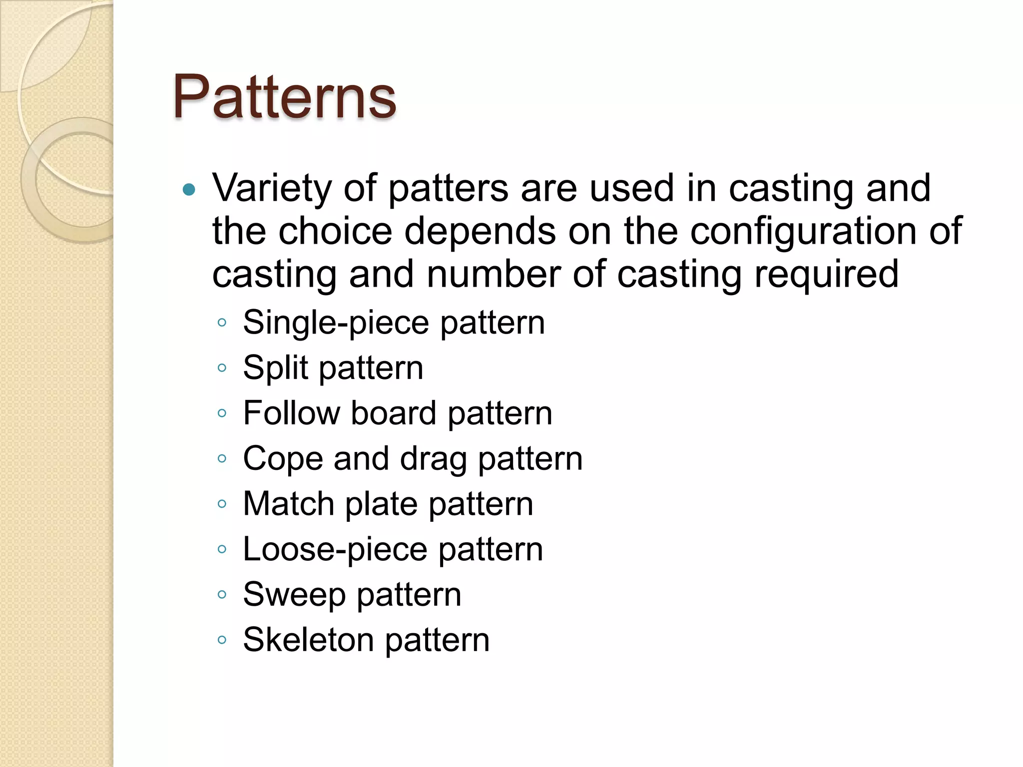 Patterns


Variety of patters are used in casting and
the choice depends on the configuration of
casting and number of casting required
◦
◦
◦
◦
◦
◦
◦
◦

Single-piece pattern
Split pattern
Follow board pattern
Cope and drag pattern
Match plate pattern
Loose-piece pattern
Sweep pattern
Skeleton pattern

 