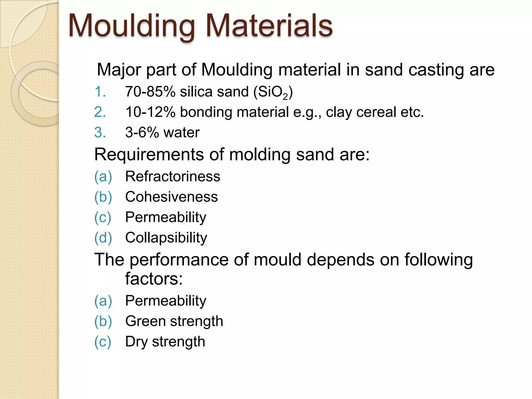 Moulding Materials
Major part of Moulding material in sand casting are
1.
2.
3.

70-85% silica sand (SiO2)
10-12% bonding material e.g., clay cereal etc.
3-6% water

Requirements of molding sand are:
(a)
(b)
(c)
(d)

Refractoriness
Cohesiveness
Permeability
Collapsibility

The performance of mould depends on following
factors:
(a) Permeability
(b) Green strength
(c) Dry strength

 
