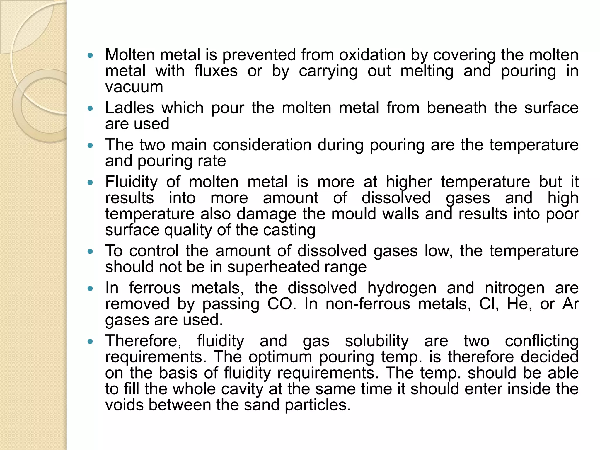 










Molten metal is prevented from oxidation by covering the molten
metal with fluxes or by carrying out melting and pouring in
vacuum
Ladles which pour the molten metal from beneath the surface
are used
The two main consideration during pouring are the temperature
and pouring rate
Fluidity of molten metal is more at higher temperature but it
results into more amount of dissolved gases and high
temperature also damage the mould walls and results into poor
surface quality of the casting
To control the amount of dissolved gases low, the temperature
should not be in superheated range
In ferrous metals, the dissolved hydrogen and nitrogen are
removed by passing CO. In non-ferrous metals, Cl, He, or Ar
gases are used.
Therefore, fluidity and gas solubility are two conflicting
requirements. The optimum pouring temp. is therefore decided
on the basis of fluidity requirements. The temp. should be able
to fill the whole cavity at the same time it should enter inside the
voids between the sand particles.

 