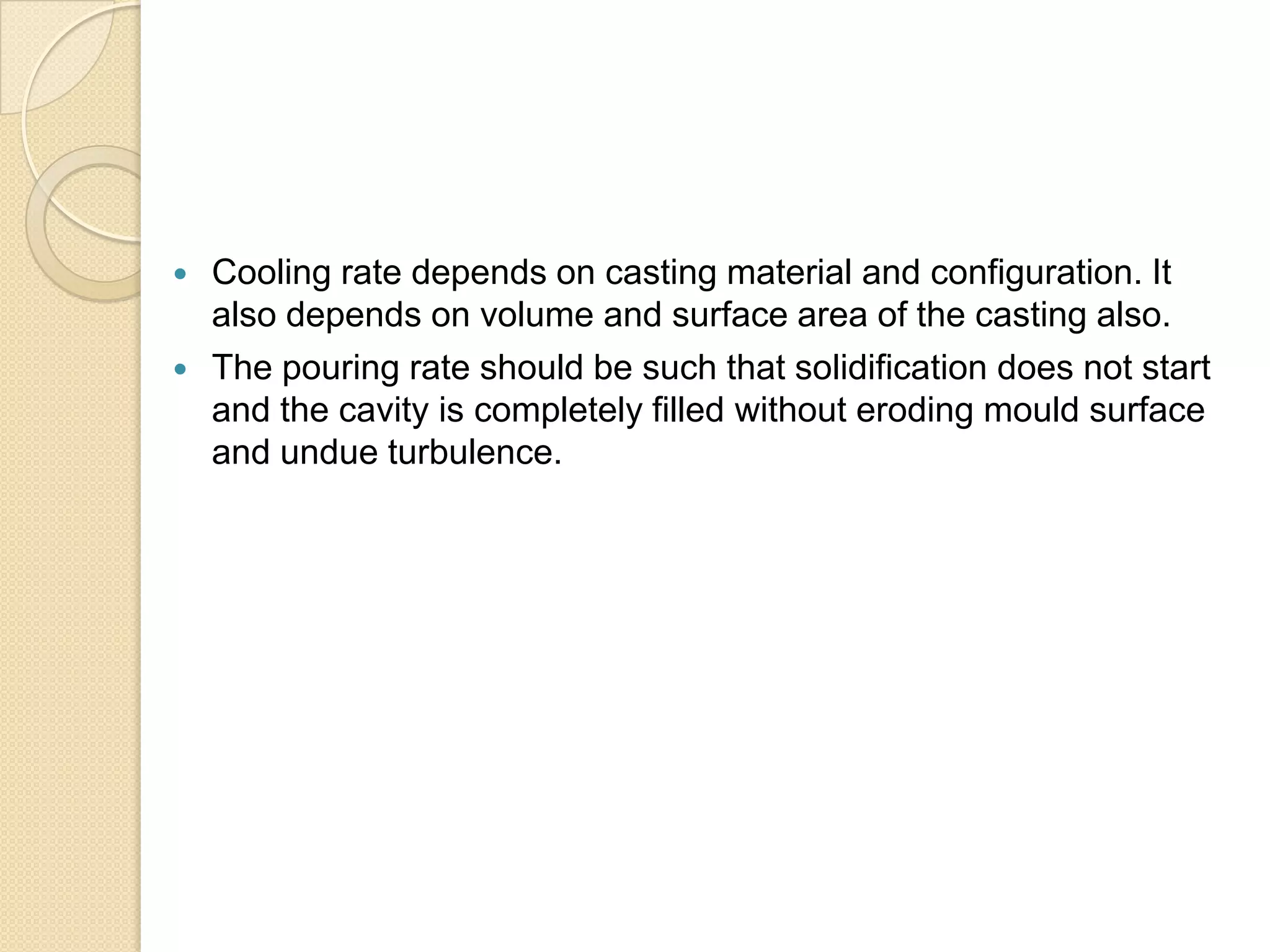 


Cooling rate depends on casting material and configuration. It
also depends on volume and surface area of the casting also.
The pouring rate should be such that solidification does not start
and the cavity is completely filled without eroding mould surface
and undue turbulence.

 