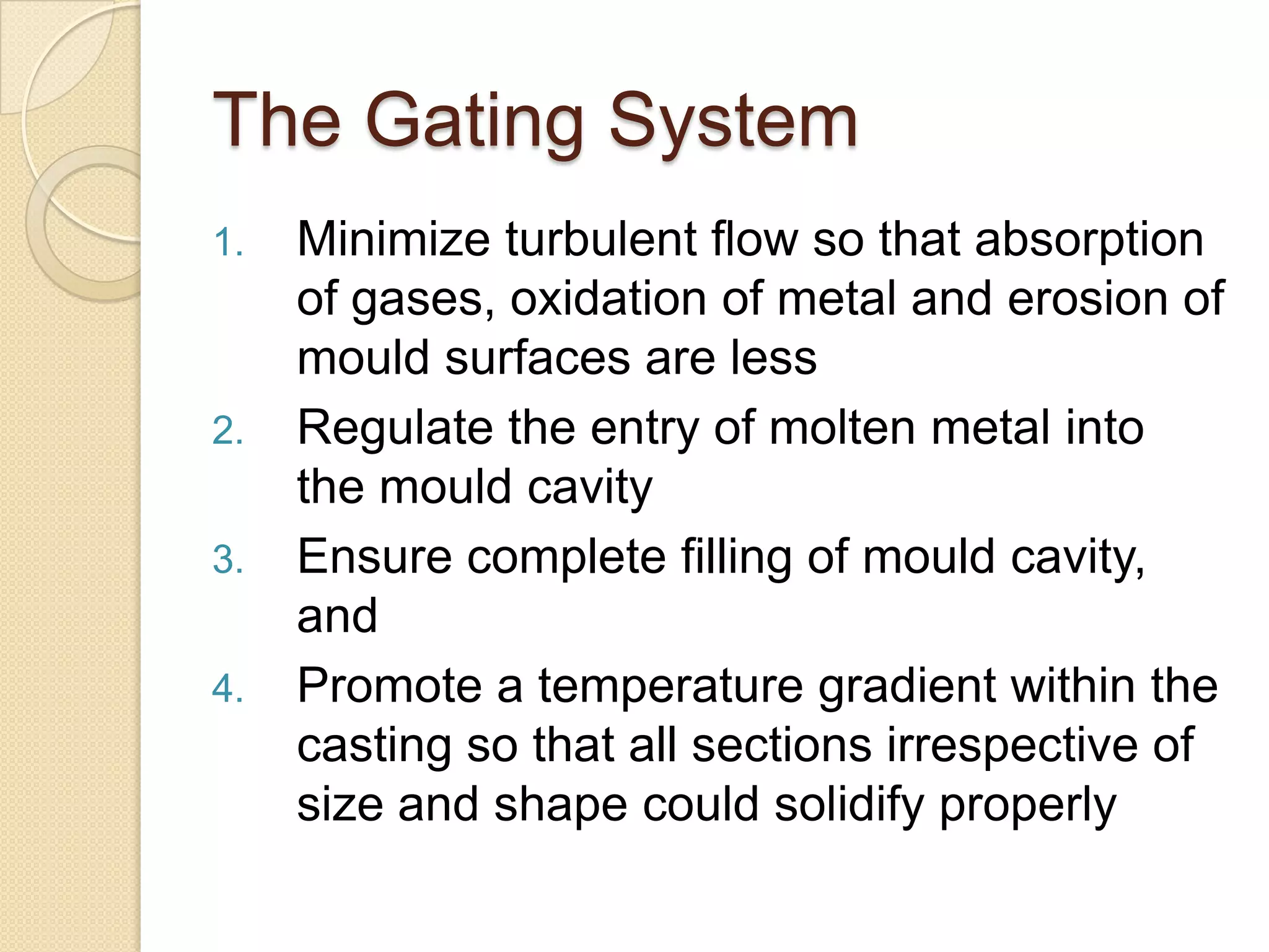 The Gating System
1.

2.

3.
4.

Minimize turbulent flow so that absorption
of gases, oxidation of metal and erosion of
mould surfaces are less
Regulate the entry of molten metal into
the mould cavity
Ensure complete filling of mould cavity,
and
Promote a temperature gradient within the
casting so that all sections irrespective of
size and shape could solidify properly

 