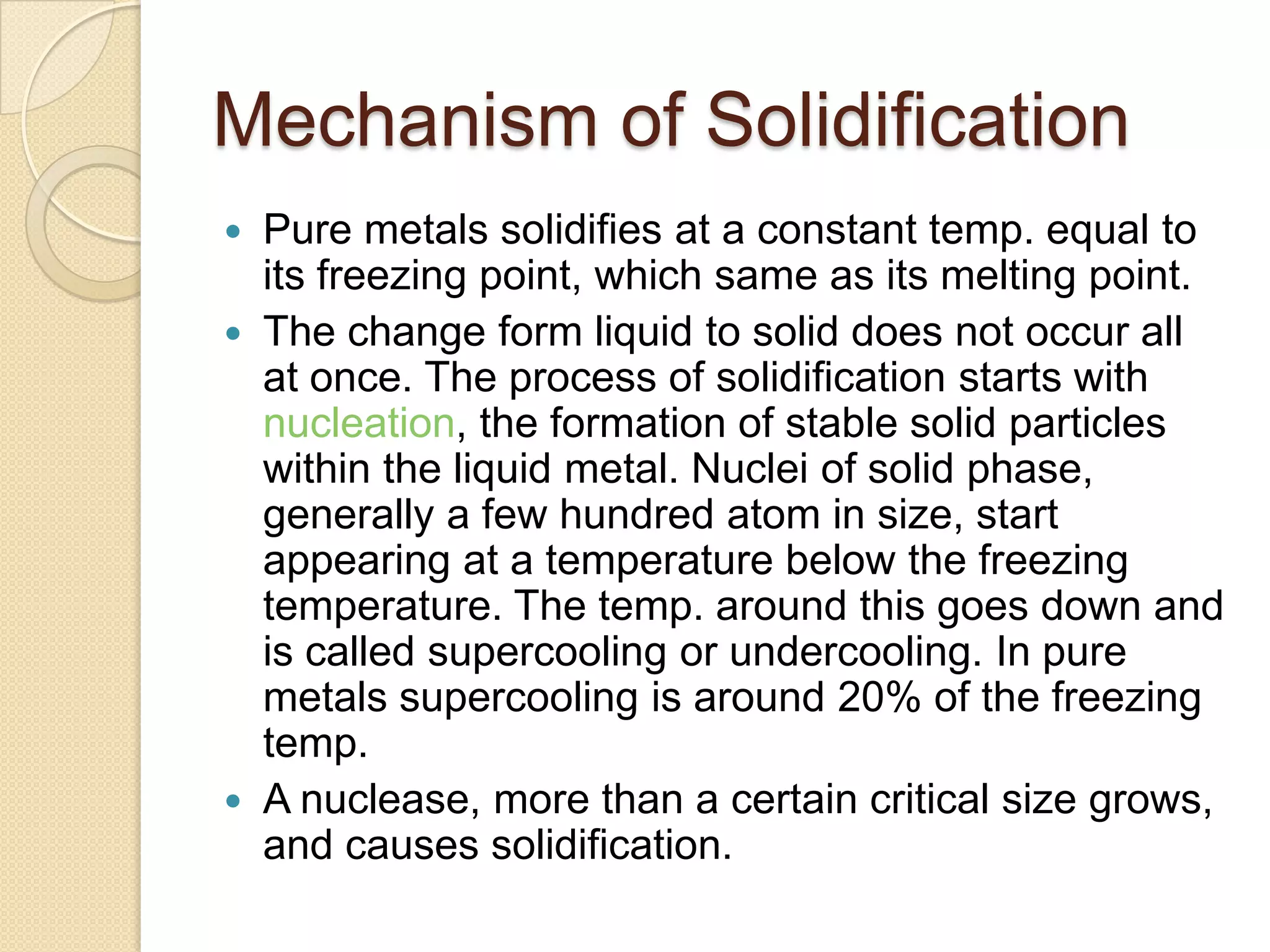 Mechanism of Solidification
Pure metals solidifies at a constant temp. equal to
its freezing point, which same as its melting point.
 The change form liquid to solid does not occur all
at once. The process of solidification starts with
nucleation, the formation of stable solid particles
within the liquid metal. Nuclei of solid phase,
generally a few hundred atom in size, start
appearing at a temperature below the freezing
temperature. The temp. around this goes down and
is called supercooling or undercooling. In pure
metals supercooling is around 20% of the freezing
temp.
 A nuclease, more than a certain critical size grows,
and causes solidification.


 