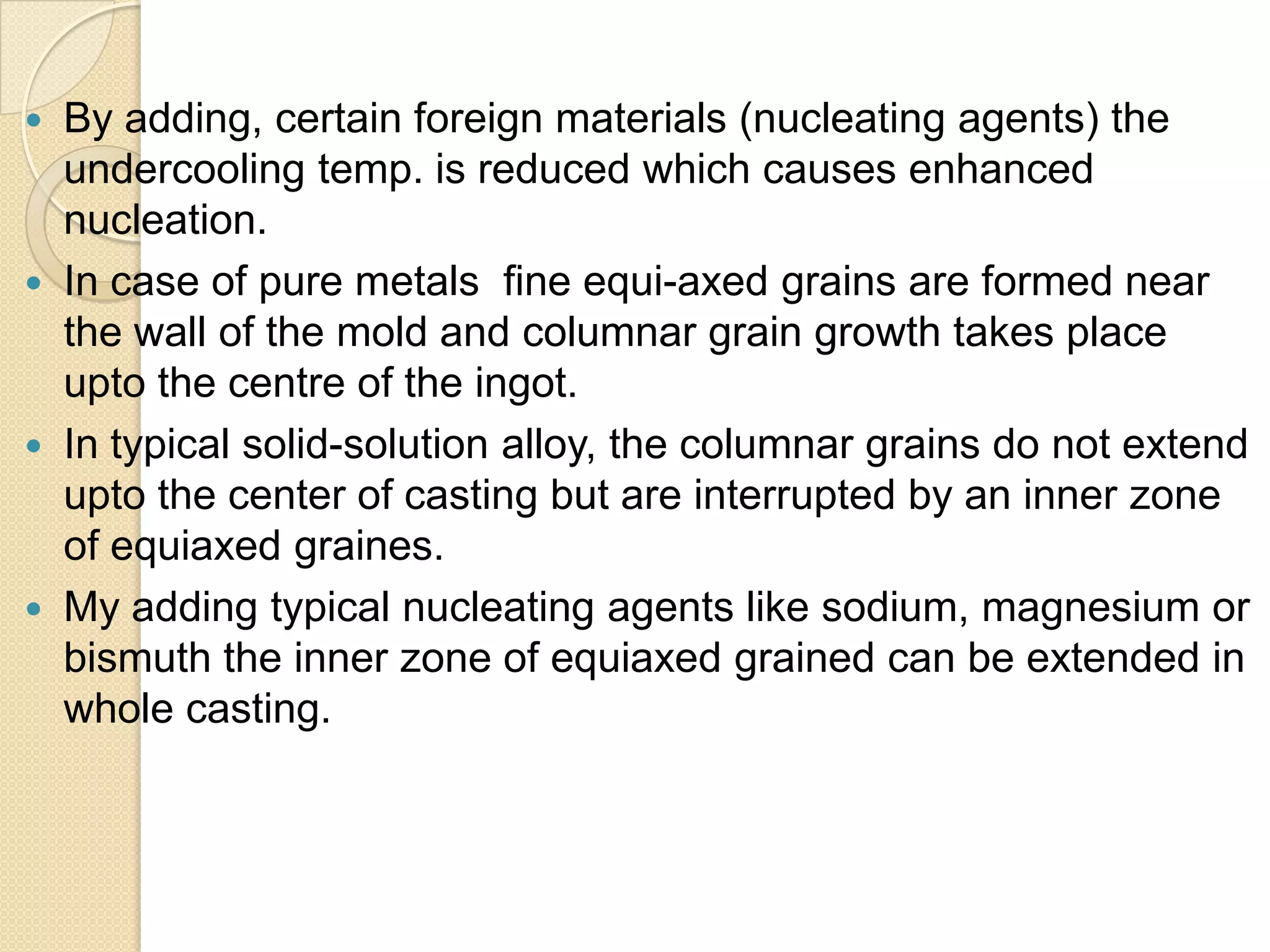 







By adding, certain foreign materials (nucleating agents) the
undercooling temp. is reduced which causes enhanced
nucleation.
In case of pure metals fine equi-axed grains are formed near
the wall of the mold and columnar grain growth takes place
upto the centre of the ingot.
In typical solid-solution alloy, the columnar grains do not extend
upto the center of casting but are interrupted by an inner zone
of equiaxed graines.
My adding typical nucleating agents like sodium, magnesium or
bismuth the inner zone of equiaxed grained can be extended in
whole casting.

 