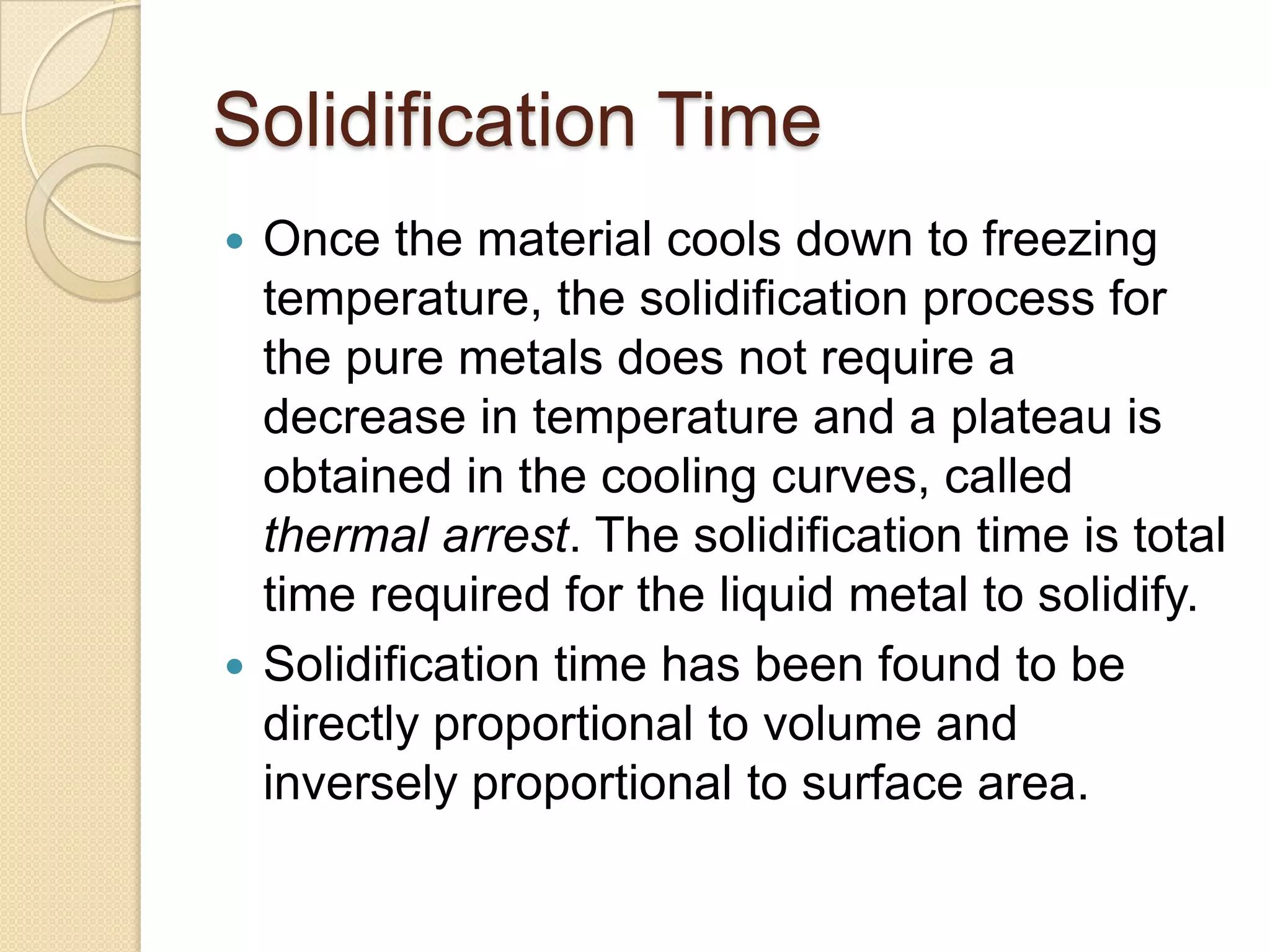 Solidification Time
Once the material cools down to freezing
temperature, the solidification process for
the pure metals does not require a
decrease in temperature and a plateau is
obtained in the cooling curves, called
thermal arrest. The solidification time is total
time required for the liquid metal to solidify.
 Solidification time has been found to be
directly proportional to volume and
inversely proportional to surface area.


 