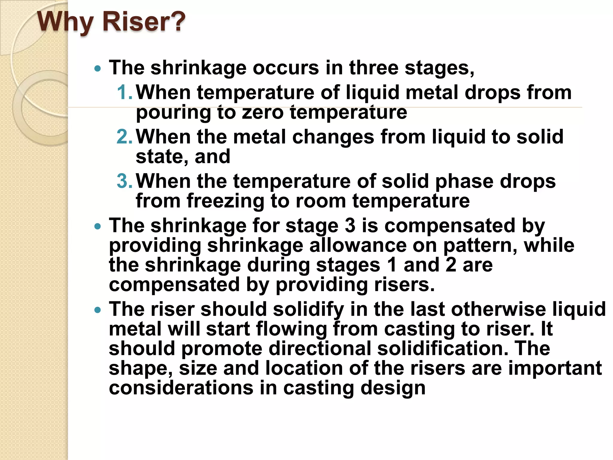Why Riser?






The shrinkage occurs in three stages,
1. When temperature of liquid metal drops from
pouring to zero temperature
2. When the metal changes from liquid to solid
state, and
3. When the temperature of solid phase drops
from freezing to room temperature
The shrinkage for stage 3 is compensated by
providing shrinkage allowance on pattern, while
the shrinkage during stages 1 and 2 are
compensated by providing risers.
The riser should solidify in the last otherwise liquid
metal will start flowing from casting to riser. It
should promote directional solidification. The
shape, size and location of the risers are important
considerations in casting design

 