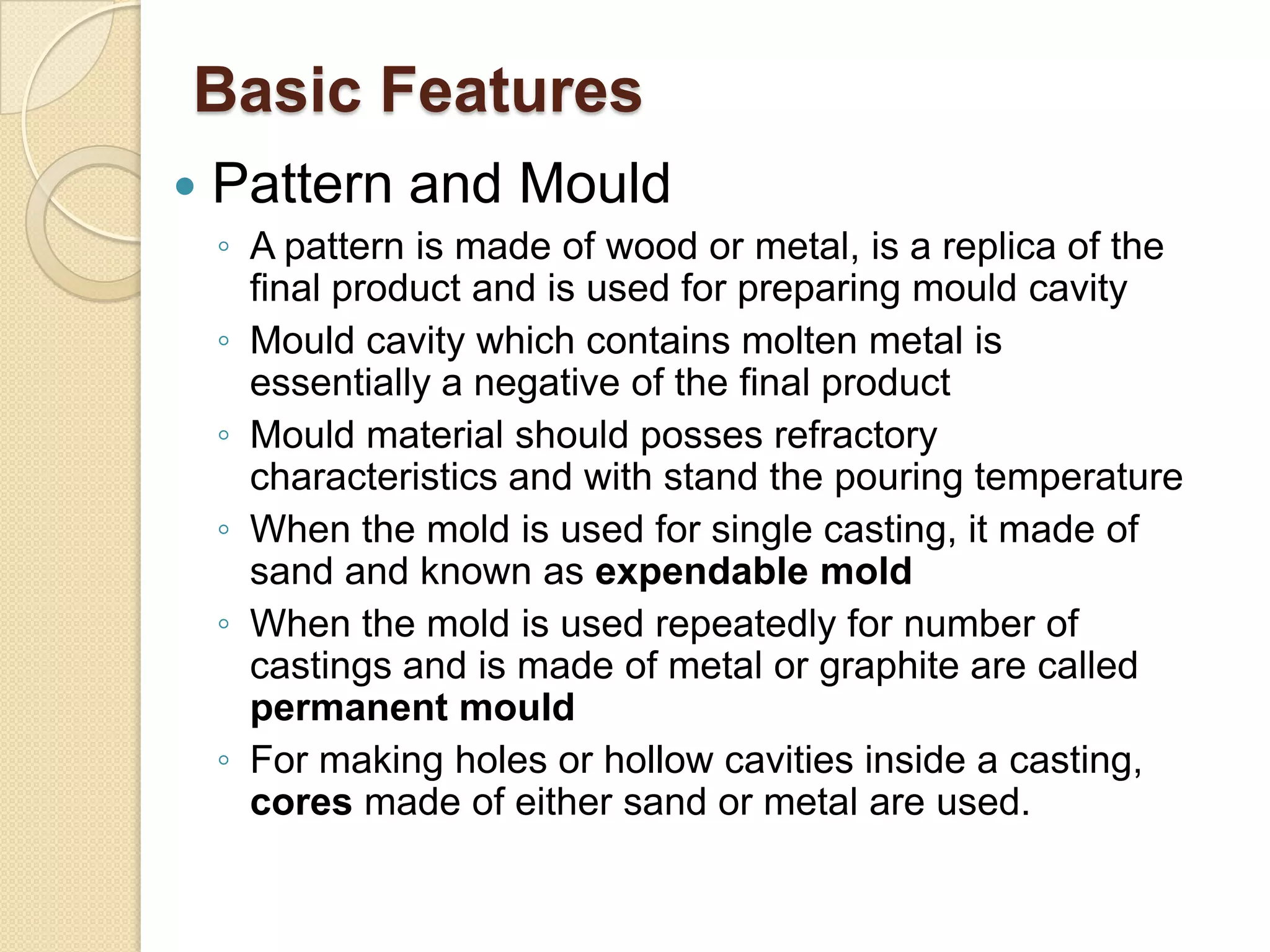 Basic Features


Pattern and Mould
◦ A pattern is made of wood or metal, is a replica of the
final product and is used for preparing mould cavity
◦ Mould cavity which contains molten metal is
essentially a negative of the final product
◦ Mould material should posses refractory
characteristics and with stand the pouring temperature
◦ When the mold is used for single casting, it made of
sand and known as expendable mold
◦ When the mold is used repeatedly for number of
castings and is made of metal or graphite are called
permanent mould
◦ For making holes or hollow cavities inside a casting,
cores made of either sand or metal are used.

 