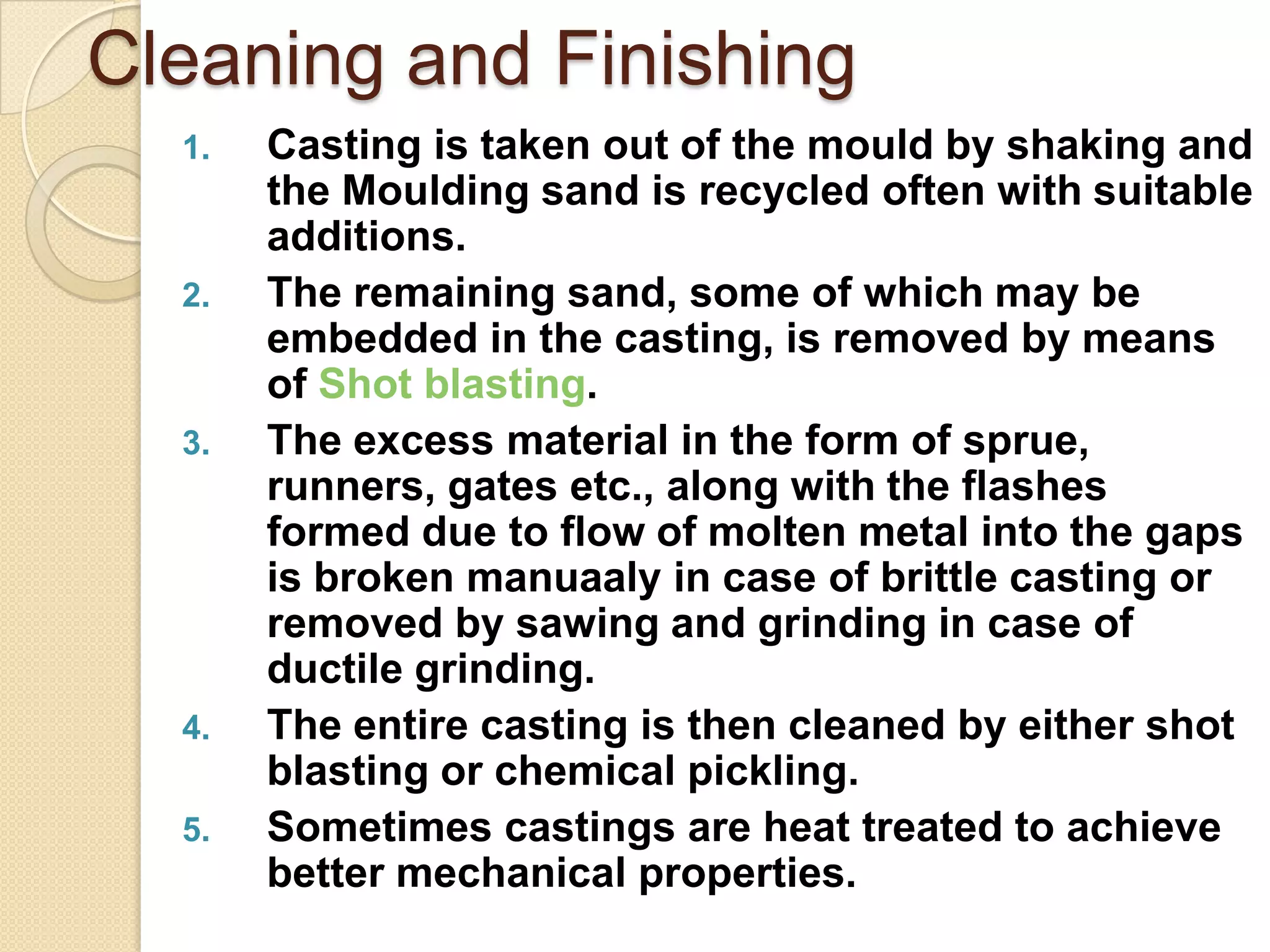 Cleaning and Finishing
1.

2.

3.

4.
5.

Casting is taken out of the mould by shaking and
the Moulding sand is recycled often with suitable
additions.
The remaining sand, some of which may be
embedded in the casting, is removed by means
of Shot blasting.
The excess material in the form of sprue,
runners, gates etc., along with the flashes
formed due to flow of molten metal into the gaps
is broken manuaaly in case of brittle casting or
removed by sawing and grinding in case of
ductile grinding.
The entire casting is then cleaned by either shot
blasting or chemical pickling.
Sometimes castings are heat treated to achieve
better mechanical properties.

 