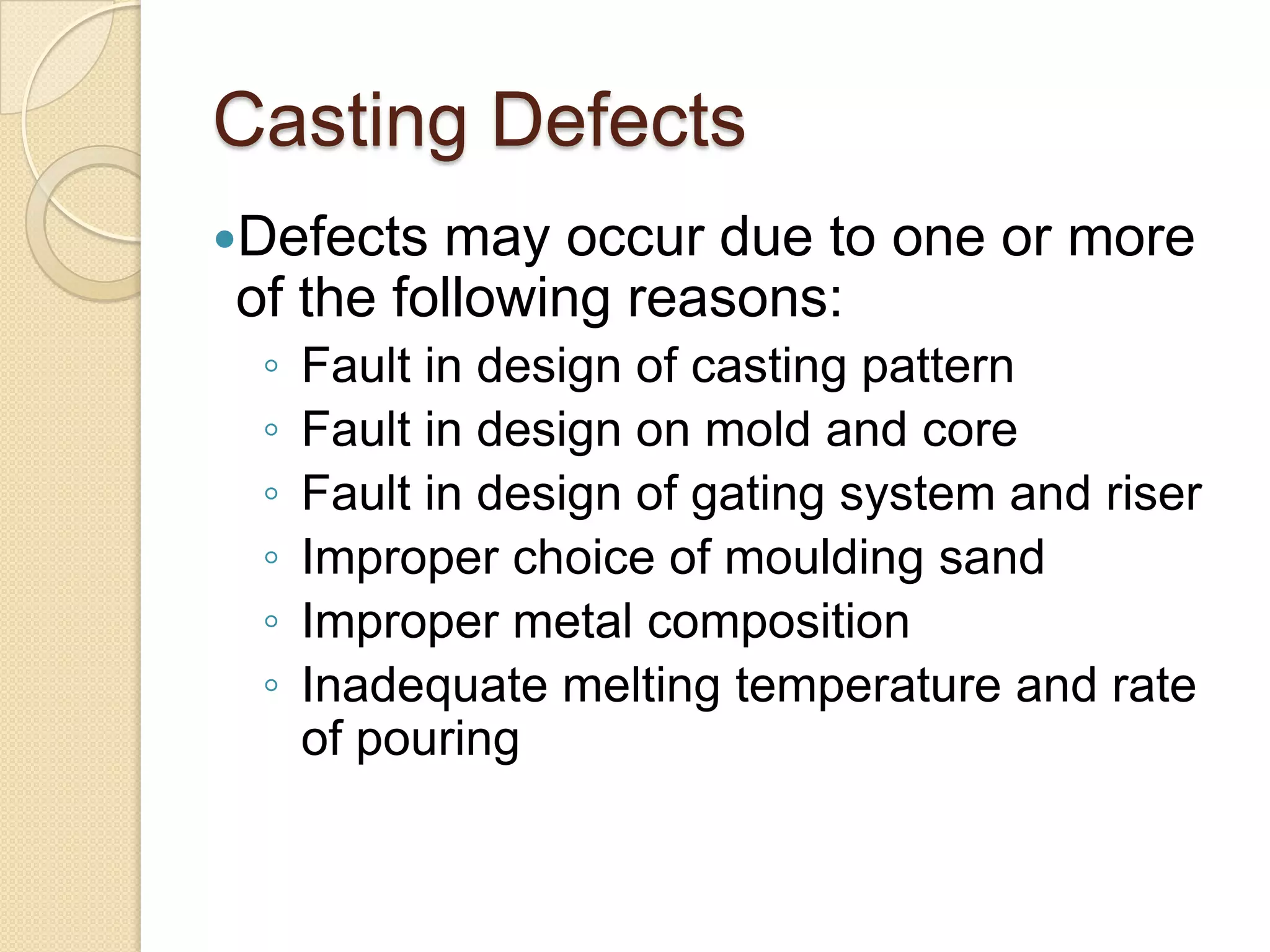 Casting Defects
Defects

may occur due to one or more
of the following reasons:
◦
◦
◦
◦
◦
◦

Fault in design of casting pattern
Fault in design on mold and core
Fault in design of gating system and riser
Improper choice of moulding sand
Improper metal composition
Inadequate melting temperature and rate
of pouring

 