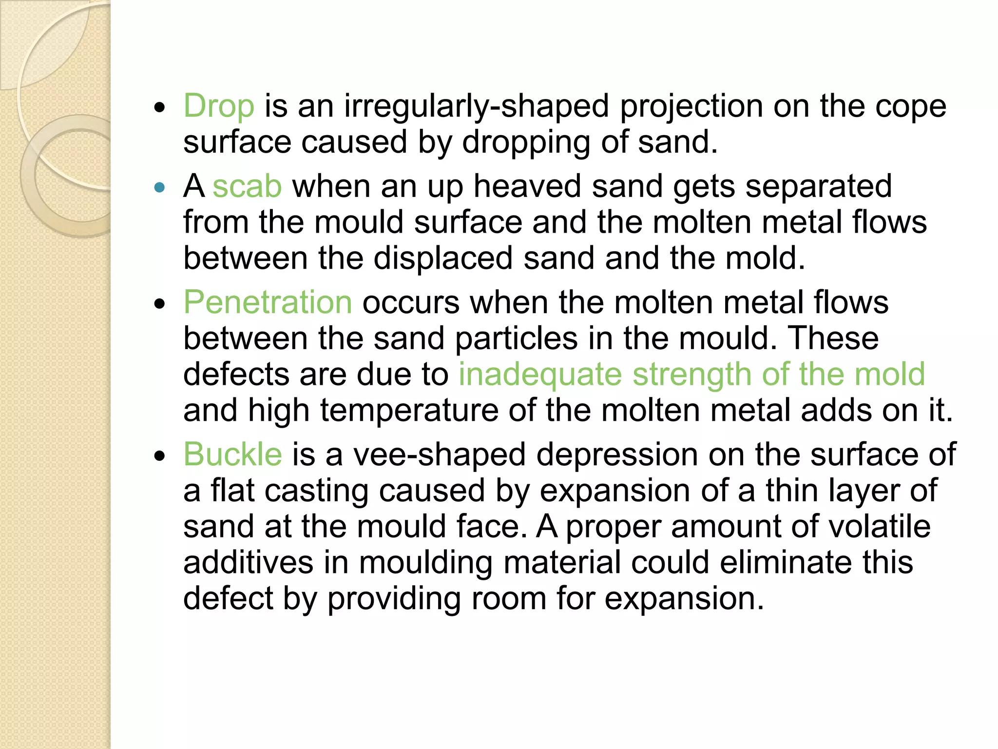 






Drop is an irregularly-shaped projection on the cope
surface caused by dropping of sand.
A scab when an up heaved sand gets separated
from the mould surface and the molten metal flows
between the displaced sand and the mold.
Penetration occurs when the molten metal flows
between the sand particles in the mould. These
defects are due to inadequate strength of the mold
and high temperature of the molten metal adds on it.
Buckle is a vee-shaped depression on the surface of
a flat casting caused by expansion of a thin layer of
sand at the mould face. A proper amount of volatile
additives in moulding material could eliminate this
defect by providing room for expansion.

 