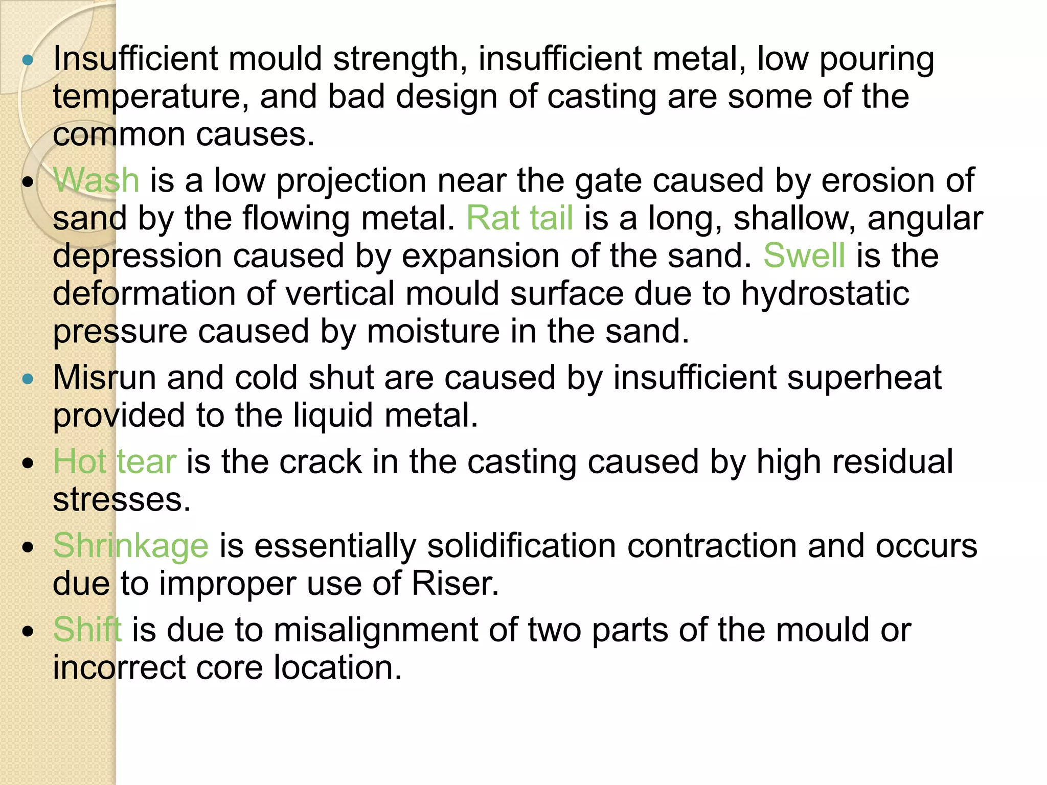 Insufficient mould strength, insufficient metal, low pouring
temperature, and bad design of casting are some of the
common causes.
 Wash is a low projection near the gate caused by erosion of
sand by the flowing metal. Rat tail is a long, shallow, angular
depression caused by expansion of the sand. Swell is the
deformation of vertical mould surface due to hydrostatic
pressure caused by moisture in the sand.
 Misrun and cold shut are caused by insufficient superheat
provided to the liquid metal.
 Hot tear is the crack in the casting caused by high residual
stresses.
 Shrinkage is essentially solidification contraction and occurs
due to improper use of Riser.
 Shift is due to misalignment of two parts of the mould or
incorrect core location.


 