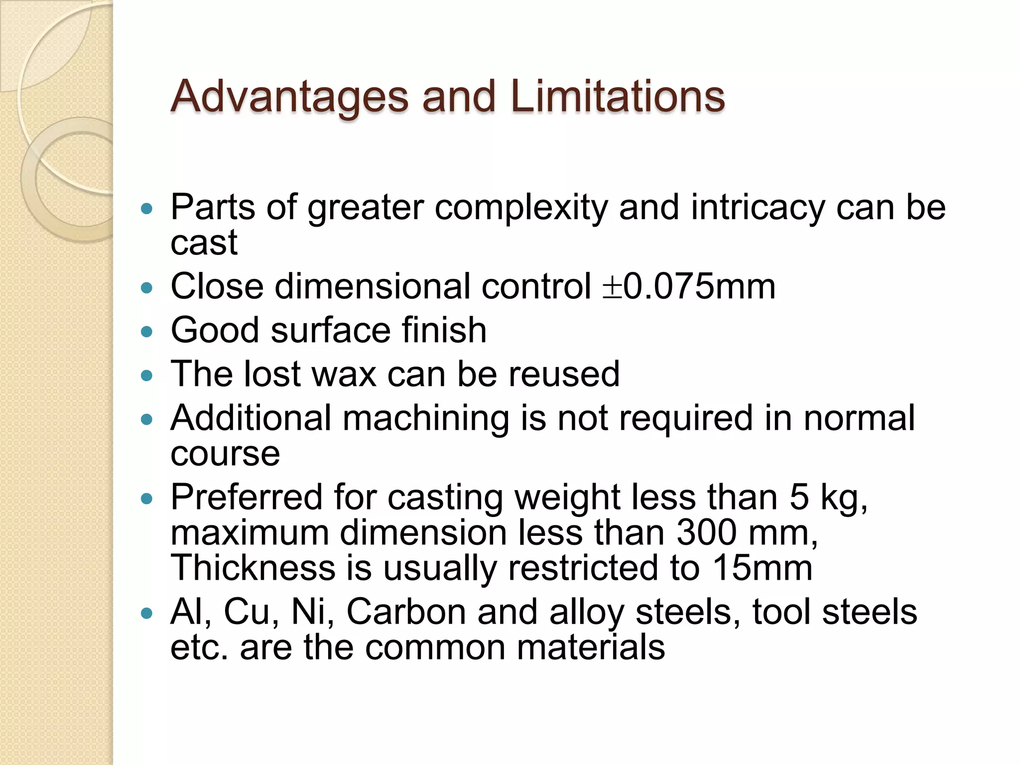 Advantages and Limitations









Parts of greater complexity and intricacy can be
cast
Close dimensional control 0.075mm
Good surface finish
The lost wax can be reused
Additional machining is not required in normal
course
Preferred for casting weight less than 5 kg,
maximum dimension less than 300 mm,
Thickness is usually restricted to 15mm
Al, Cu, Ni, Carbon and alloy steels, tool steels
etc. are the common materials

 