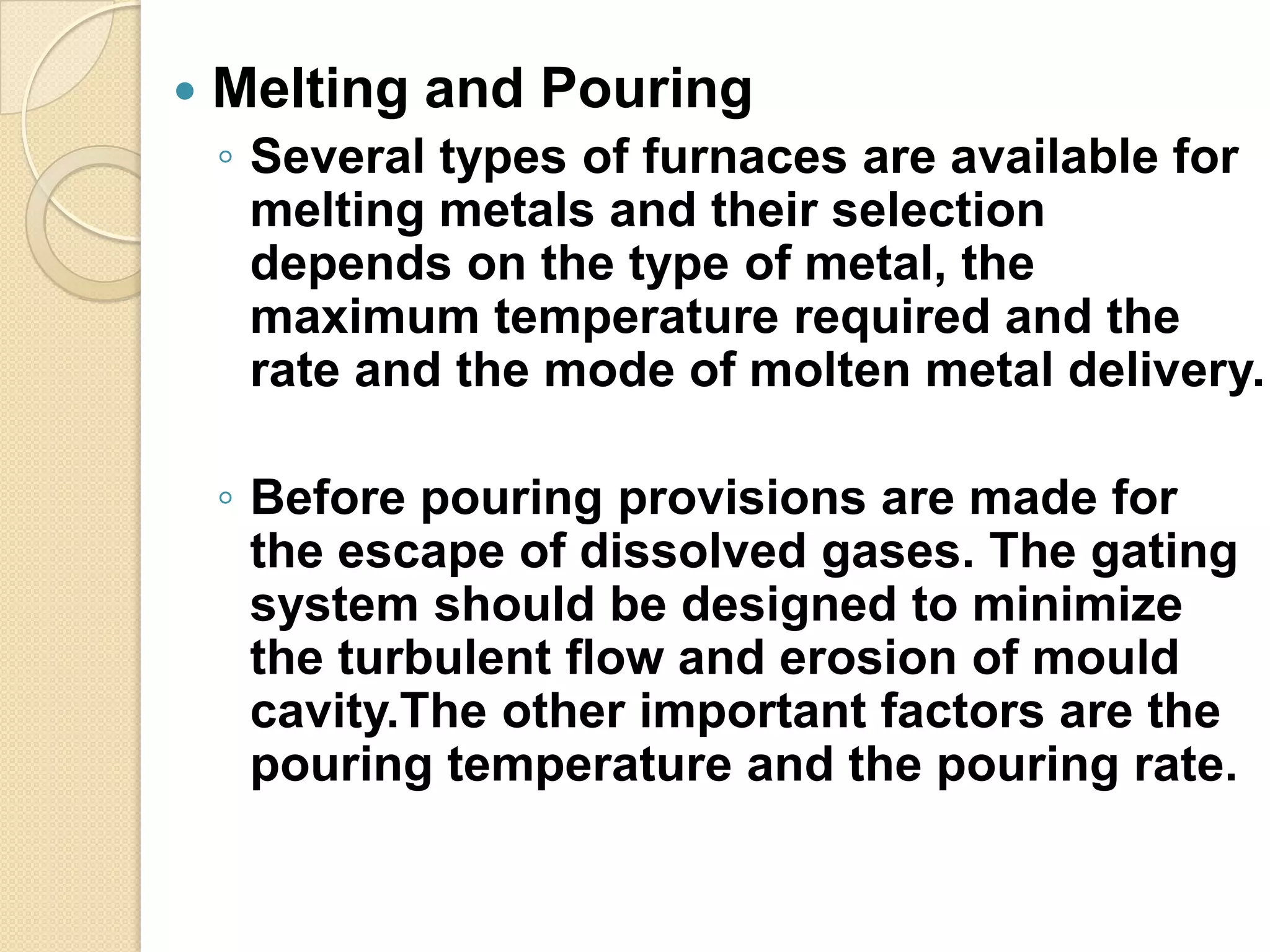 

Melting and Pouring
◦ Several types of furnaces are available for
melting metals and their selection
depends on the type of metal, the
maximum temperature required and the
rate and the mode of molten metal delivery.
◦ Before pouring provisions are made for
the escape of dissolved gases. The gating
system should be designed to minimize
the turbulent flow and erosion of mould
cavity.The other important factors are the
pouring temperature and the pouring rate.

 