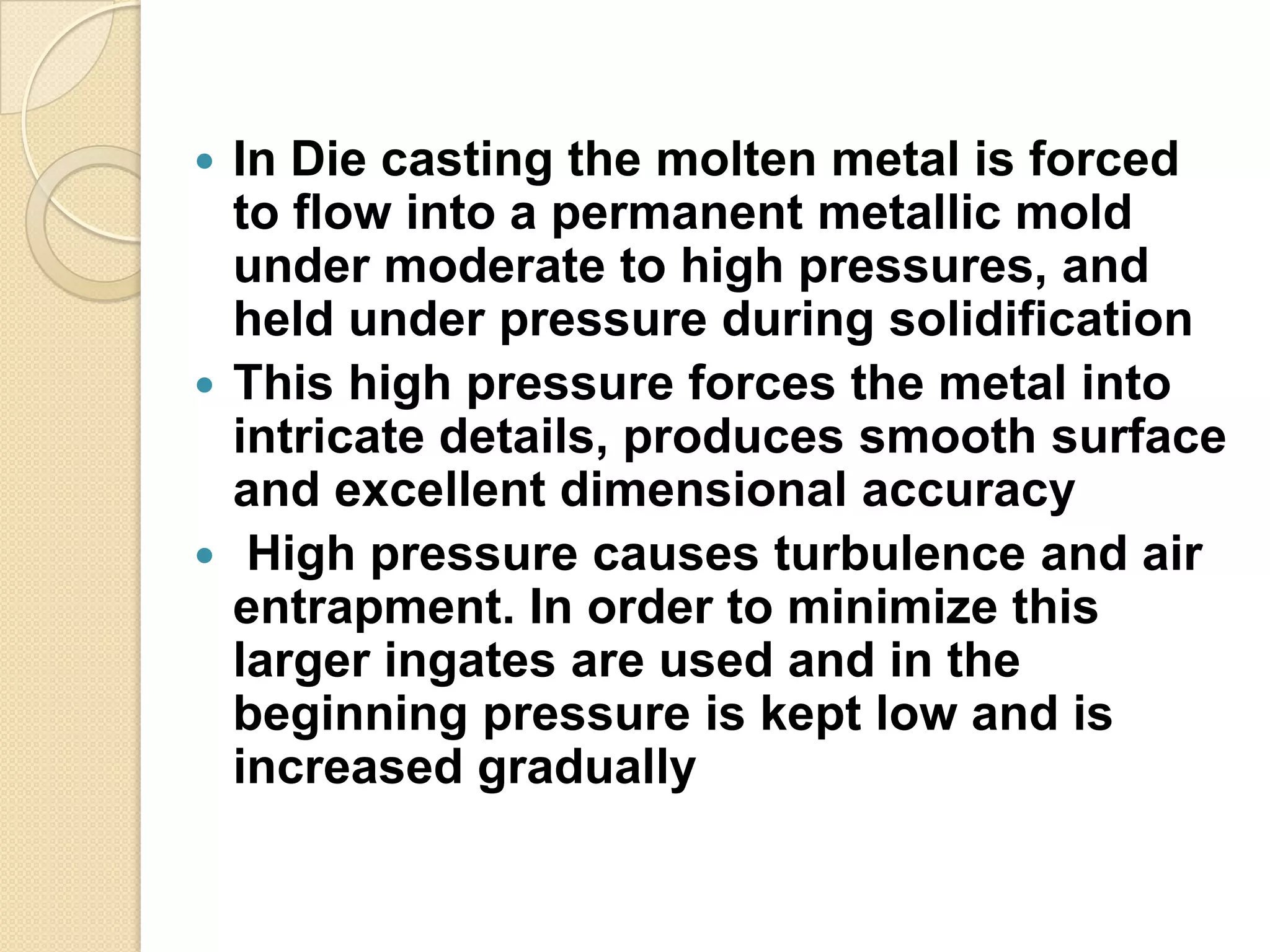 In Die casting the molten metal is forced
to flow into a permanent metallic mold
under moderate to high pressures, and
held under pressure during solidification
 This high pressure forces the metal into
intricate details, produces smooth surface
and excellent dimensional accuracy
 High pressure causes turbulence and air
entrapment. In order to minimize this
larger ingates are used and in the
beginning pressure is kept low and is
increased gradually


 