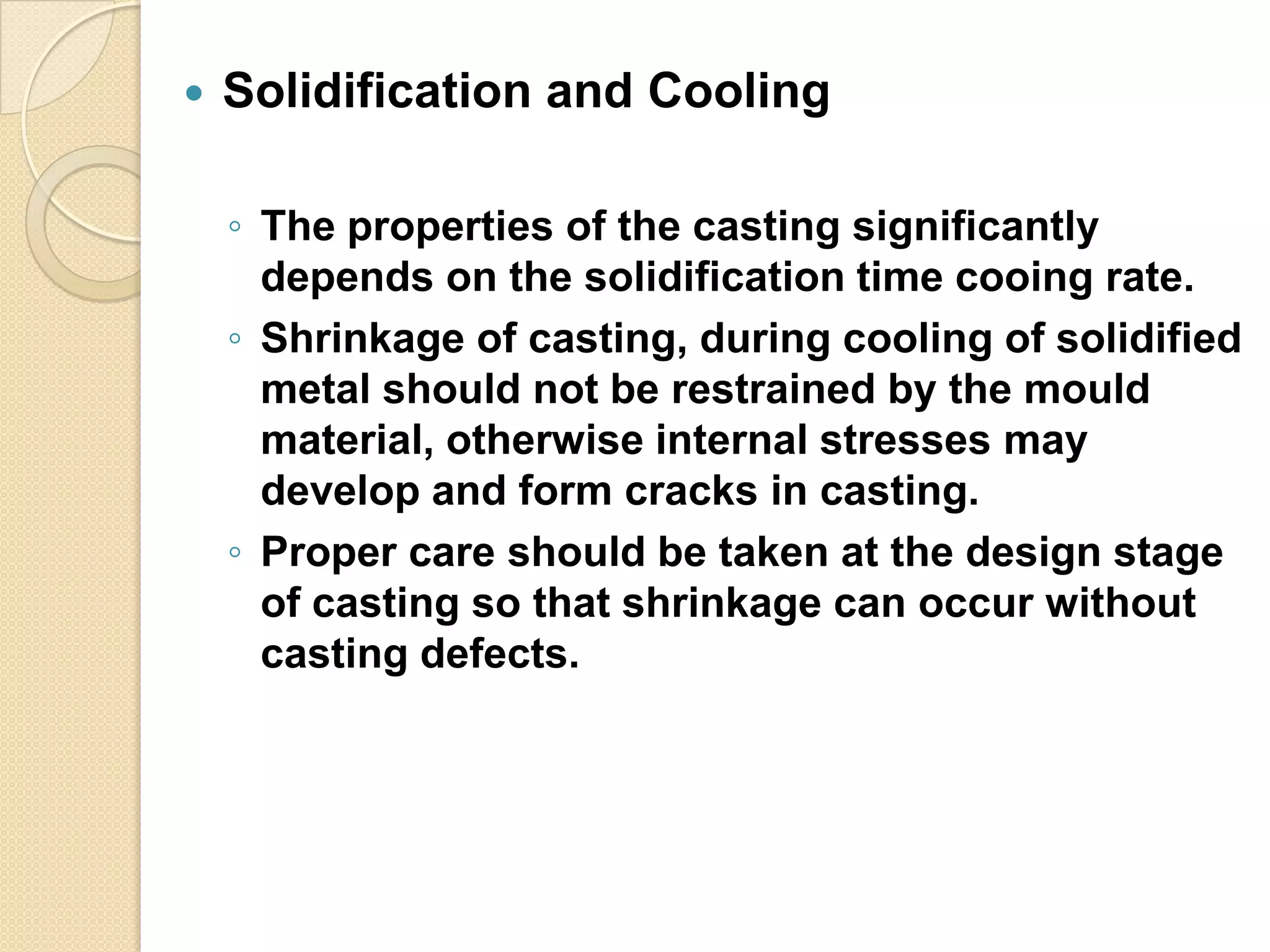 

Solidification and Cooling
◦ The properties of the casting significantly
depends on the solidification time cooing rate.
◦ Shrinkage of casting, during cooling of solidified
metal should not be restrained by the mould
material, otherwise internal stresses may
develop and form cracks in casting.
◦ Proper care should be taken at the design stage
of casting so that shrinkage can occur without
casting defects.

 