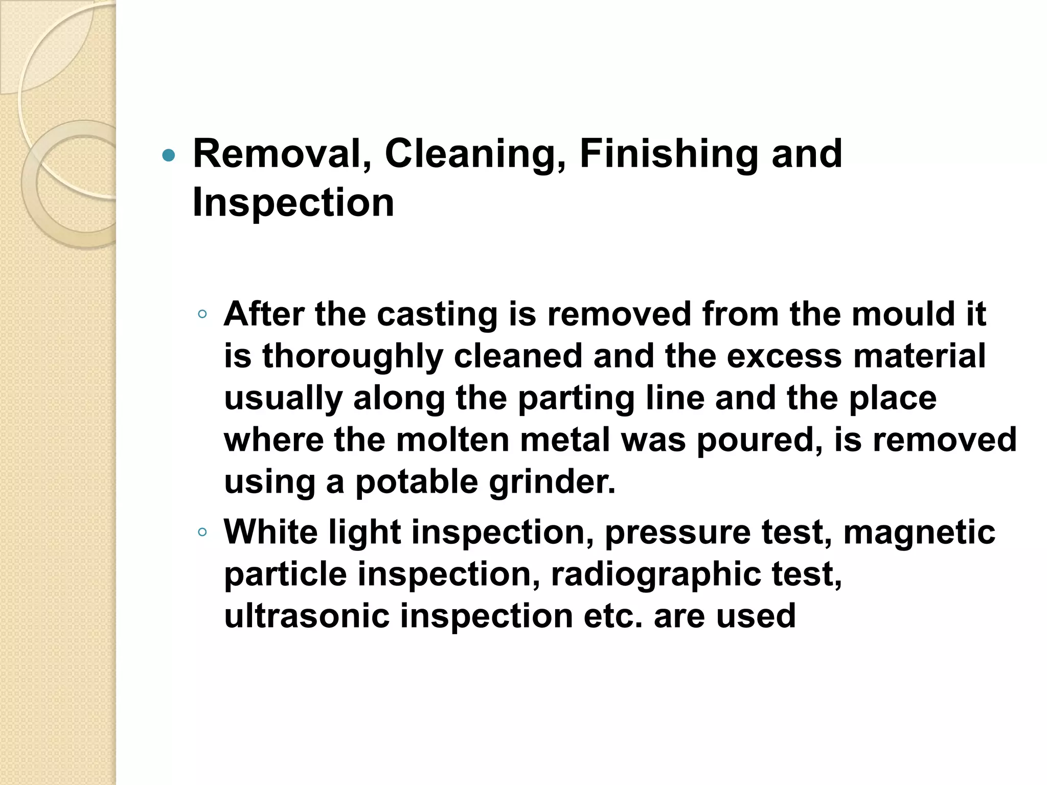 

Removal, Cleaning, Finishing and
Inspection
◦ After the casting is removed from the mould it
is thoroughly cleaned and the excess material
usually along the parting line and the place
where the molten metal was poured, is removed
using a potable grinder.
◦ White light inspection, pressure test, magnetic
particle inspection, radiographic test,
ultrasonic inspection etc. are used

 